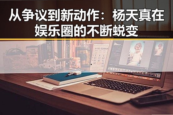从争议到新动作：杨天真在娱乐圈的不断蜕变