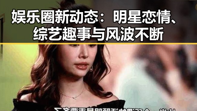 娱乐圈新动态：明星恋情、综艺趣事与风波不断