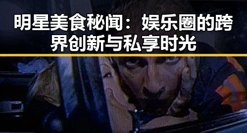 明星美食秘闻：娱乐圈的跨界创新与私享时光